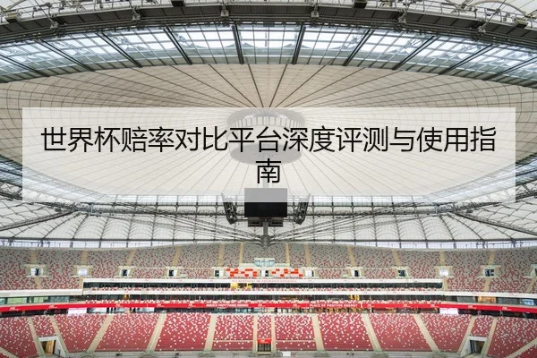 世界杯赔率对比平台深度评测与使用指南